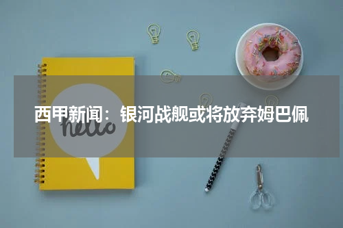 西甲新闻：银河战舰或将放弃姆巴佩