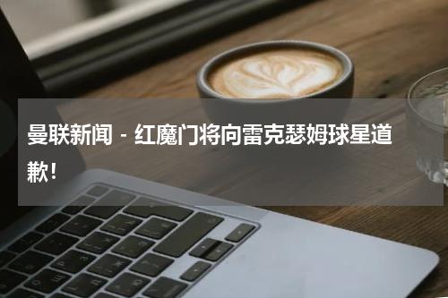 曼联新闻 - 红魔门将向雷克瑟姆球星道歉！