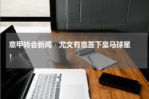 意甲转会新闻 - 尤文有意签下皇马球星！