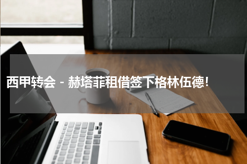 西甲转会 - 赫塔菲租借签下格林伍德！