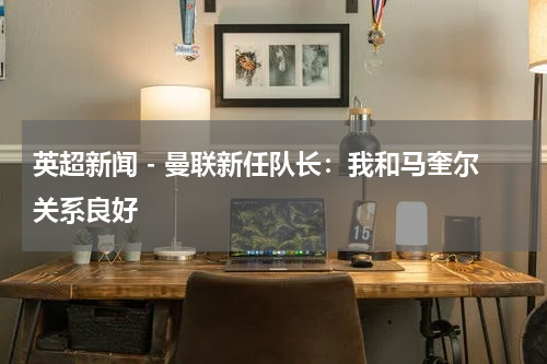 英超新闻 - 曼联新任队长：我和马奎尔关系良好
