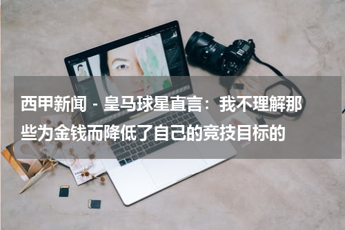 西甲新闻 - 皇马球星直言：我不理解那些为金钱而降低了自己的竞技目标的