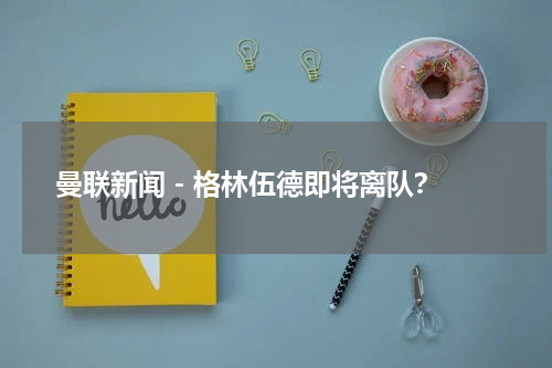 曼联新闻 - 格林伍德即将离队？