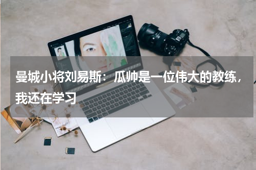 曼城小将刘易斯：瓜帅是一位伟大的教练，我还在学习