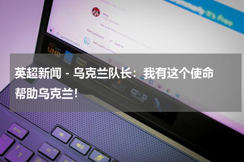 英超新闻 - 乌克兰队长：我有这个使命帮助乌克兰！