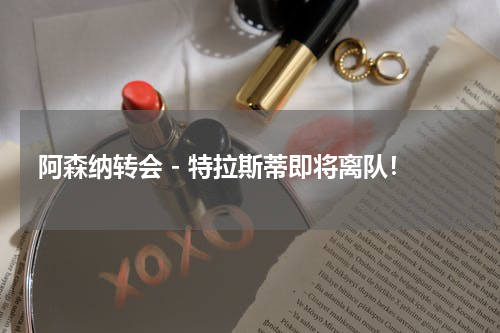 阿森纳转会 - 特拉斯蒂即将离队！