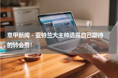 意甲新闻 - 亚特兰大主帅透露自己期待的转会费！
