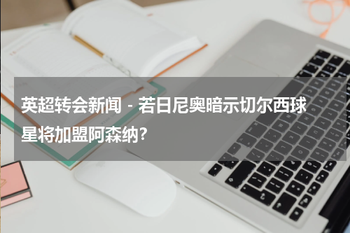 英超转会新闻 - 若日尼奥暗示切尔西球星将加盟阿森纳？
