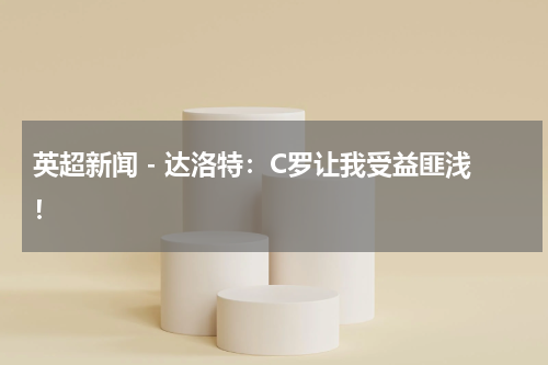 英超新闻 - 达洛特：C罗让我受益匪浅！