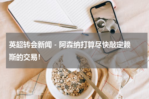 英超转会新闻 - 阿森纳打算尽快敲定赖斯的交易！