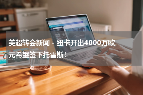 英超转会新闻 - 纽卡开出4000万欧元希望签下托雷斯！