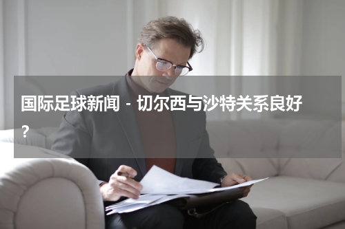 国际足球新闻 - 切尔西与沙特关系良好？