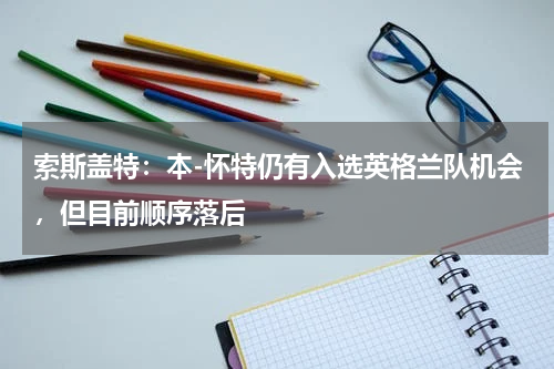 索斯盖特：本-怀特仍有入选英格兰队机会，但目前顺序落后