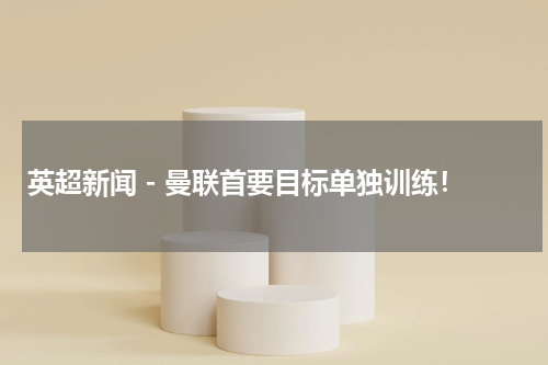 英超新闻 - 曼联首要目标单独训练！