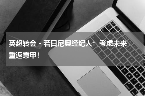 英超转会 - 若日尼奥经纪人：考虑未来重返意甲！