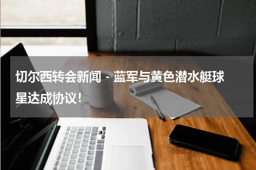 切尔西转会新闻 - 蓝军与黄色潜水艇球星达成协议！