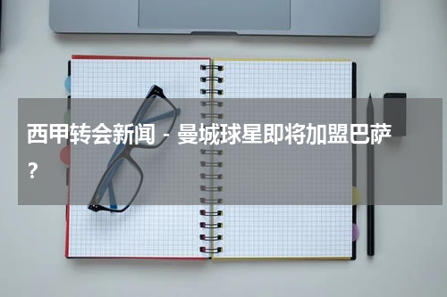 西甲转会新闻 - 曼城球星即将加盟巴萨？