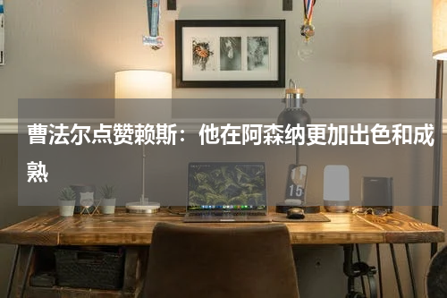 曹法尔点赞赖斯：他在阿森纳更加出色和成熟