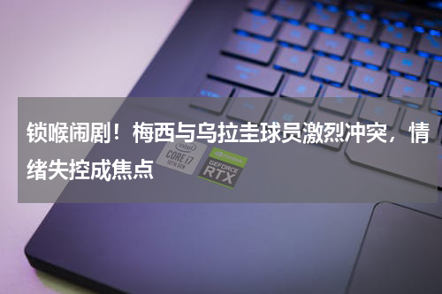 锁喉闹剧！梅西与乌拉圭球员激烈冲突，情绪失控成焦点