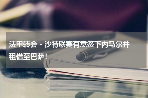 法甲转会 - 沙特联赛有意签下内马尔并租借至巴萨！