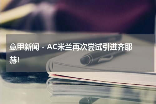 意甲新闻 - AC米兰再次尝试引进齐耶赫！