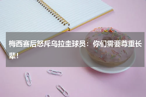 梅西赛后怒斥乌拉圭球员：你们需要尊重长辈！