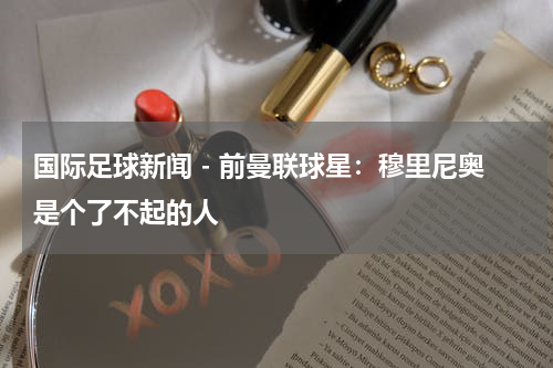 国际足球新闻 - 前曼联球星：穆里尼奥是个了不起的人