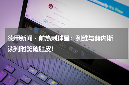 德甲新闻 - 前热刺球星：列维与赫内斯谈判时笑破肚皮！