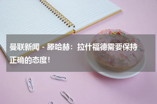 曼联新闻 - 滕哈赫：拉什福德需要保持正确的态度！