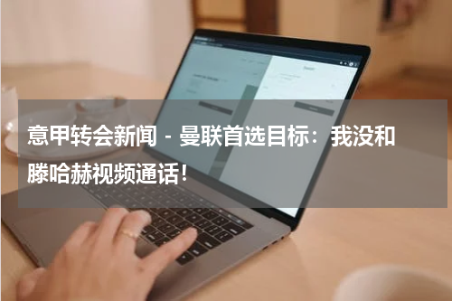 意甲转会新闻 - 曼联首选目标：我没和滕哈赫视频通话！