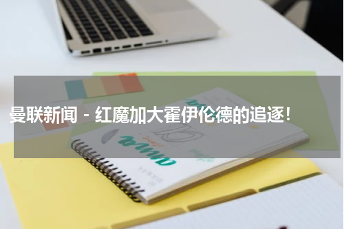 曼联新闻 - 红魔加大霍伊伦德的追逐！