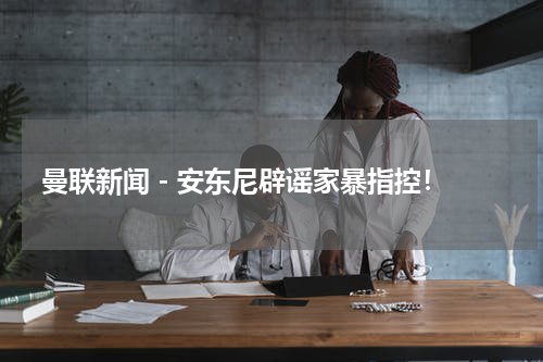 曼联新闻 - 安东尼辟谣家暴指控！