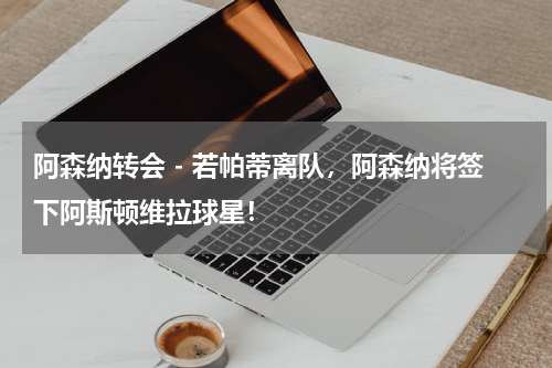 阿森纳转会 - 若帕蒂离队，阿森纳将签下阿斯顿维拉球星！