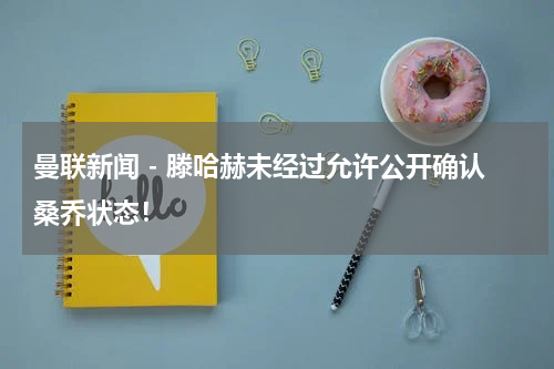 曼联新闻 - 滕哈赫未经过允许公开确认桑乔状态！