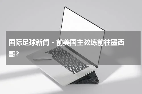 国际足球新闻 - 前美国主教练前往墨西哥？