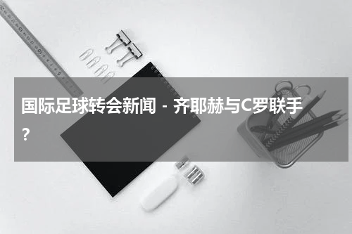 国际足球转会新闻 - 齐耶赫与C罗联手？