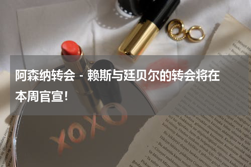 阿森纳转会 - 赖斯与廷贝尔的转会将在本周官宣！