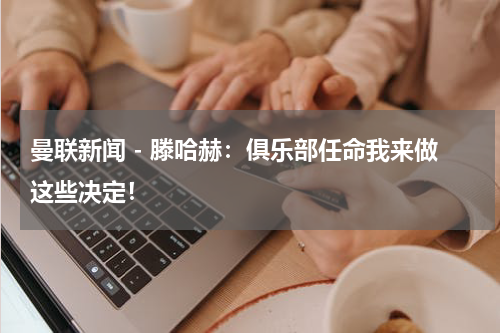 曼联新闻 - 滕哈赫：俱乐部任命我来做这些决定！