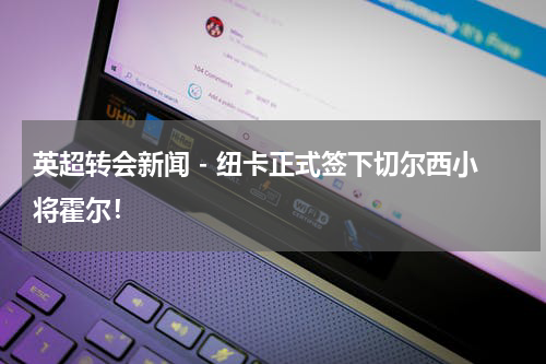 英超转会新闻 - 纽卡正式签下切尔西小将霍尔！
