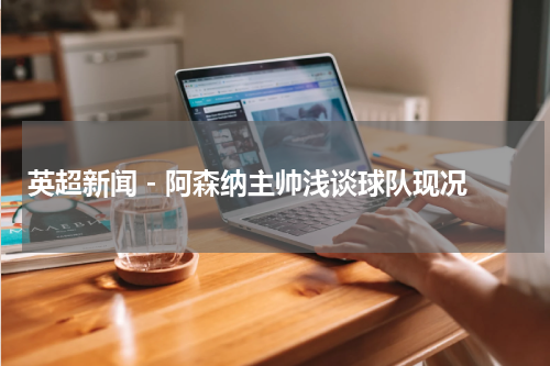英超新闻 - 阿森纳主帅浅谈球队现况