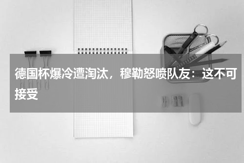 德国杯爆冷遭淘汰，穆勒怒喷队友：这不可接受