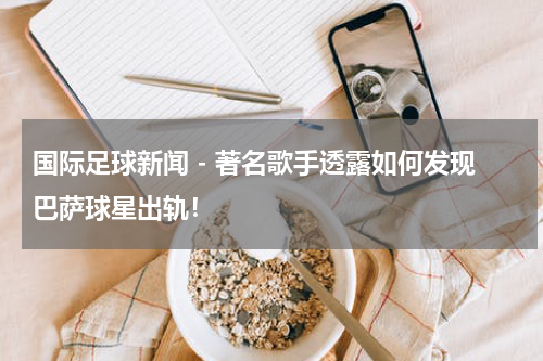 国际足球新闻 - 著名歌手透露如何发现巴萨球星出轨！