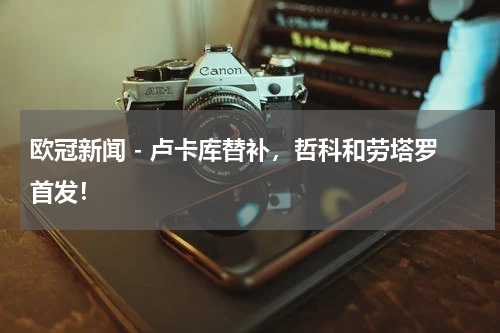 欧冠新闻 - 卢卡库替补，哲科和劳塔罗首发！