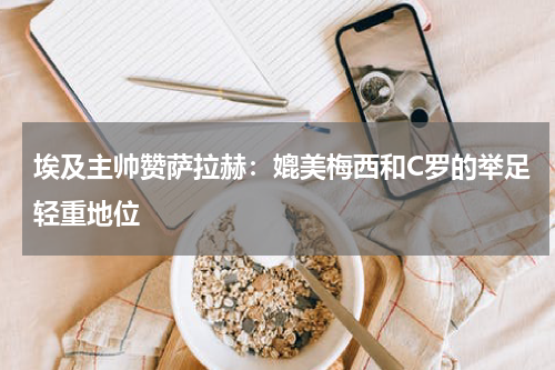 埃及主帅赞萨拉赫：媲美梅西和C罗的举足轻重地位
