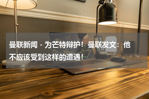 曼联新闻 - 为芒特辩护！曼联发文：他不应该受到这样的遭遇！
