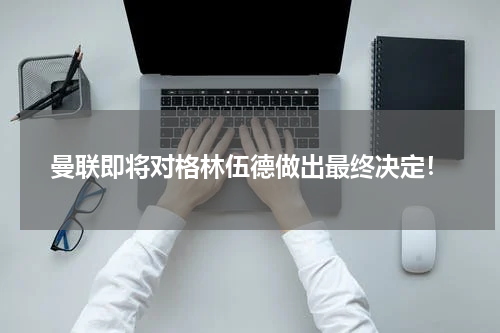 曼联即将对格林伍德做出最终决定！