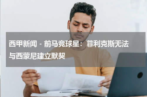 西甲新闻 - 前马竞球星：菲利克斯无法与西蒙尼建立默契