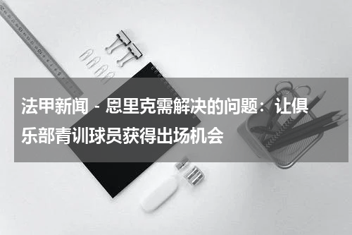 法甲新闻 - 恩里克需解决的问题：让俱乐部青训球员获得出场机会