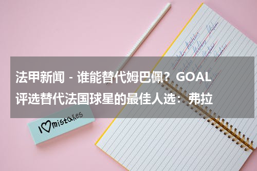 法甲新闻 - 谁能替代姆巴佩？GOAL评选替代法国球星的最佳人选：弗拉