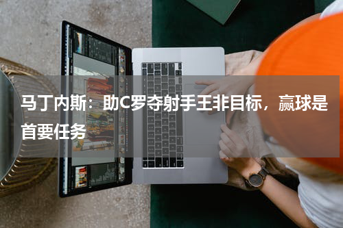 马丁内斯：助C罗夺射手王非目标，赢球是首要任务